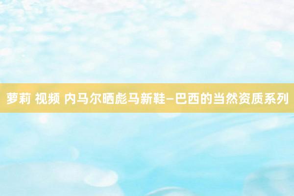 萝莉 视频 内马尔晒彪马新鞋—巴西的当然资质系列