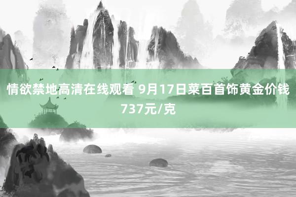 情欲禁地高清在线观看 9月17日菜百首饰黄金价钱737元/克