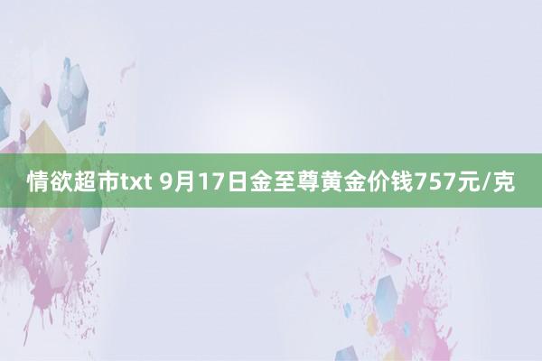 情欲超市txt 9月17日金至尊黄金价钱757元/克