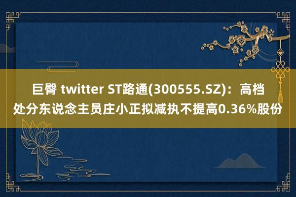 巨臀 twitter ST路通(300555.SZ)：高档处分东说念主员庄小正拟减执不提高0.36%股份