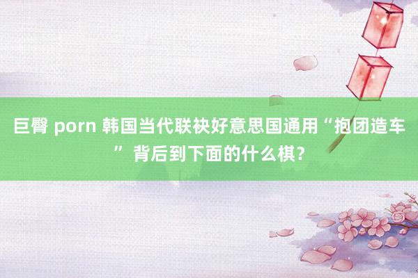 巨臀 porn 韩国当代联袂好意思国通用“抱团造车” 背后到下面的什么棋？