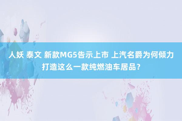 人妖 泰文 新款MG5告示上市 上汽名爵为何倾力打造这么一款纯燃油车居品？