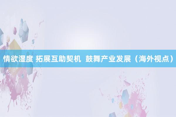 情欲湿度 拓展互助契机  鼓舞产业发展（海外视点）