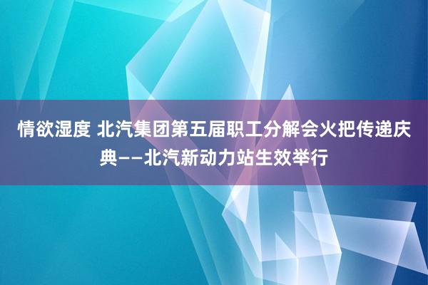 情欲湿度 北汽集团第五届职工分解会火把传递庆典——北汽新动力站生效举行