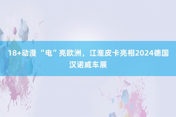 18+动漫 “电”亮欧洲，江淮皮卡亮相2024德国汉诺威车展