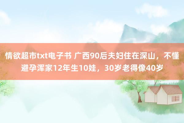 情欲超市txt电子书 广西90后夫妇住在深山，不懂避孕浑家12年生10娃，30岁老得像40岁