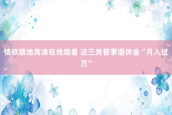 情欲禁地高清在线观看 这三类管事退休金“月入过万”