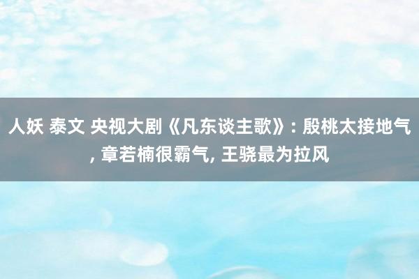 人妖 泰文 央视大剧《凡东谈主歌》: 殷桃太接地气， 章若楠很霸气， 王骁最为拉风