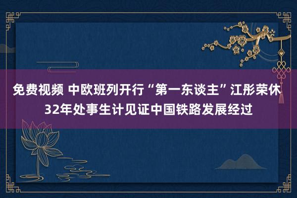 免费视频 中欧班列开行“第一东谈主”江彤荣休 32年处事生计见证中国铁路发展经过