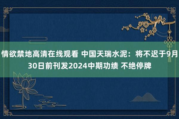 情欲禁地高清在线观看 中国天瑞水泥：将不迟于9月30日前刊发2024中期功绩 不绝停牌