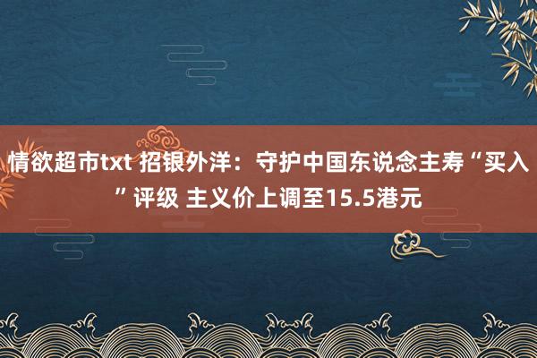 情欲超市txt 招银外洋：守护中国东说念主寿“买入”评级 主义价上调至15.5港元