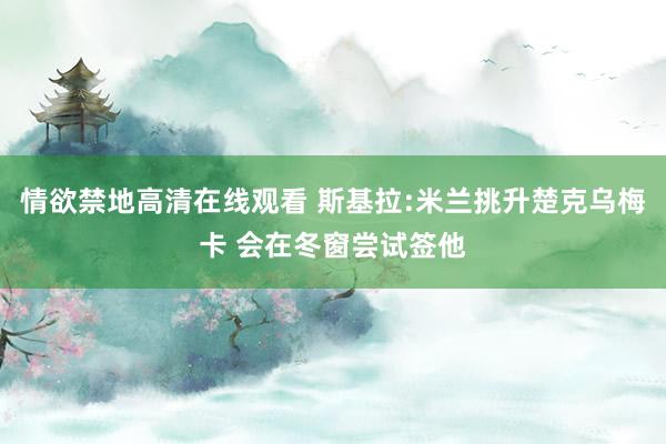 情欲禁地高清在线观看 斯基拉:米兰挑升楚克乌梅卡 会在冬窗尝试签他