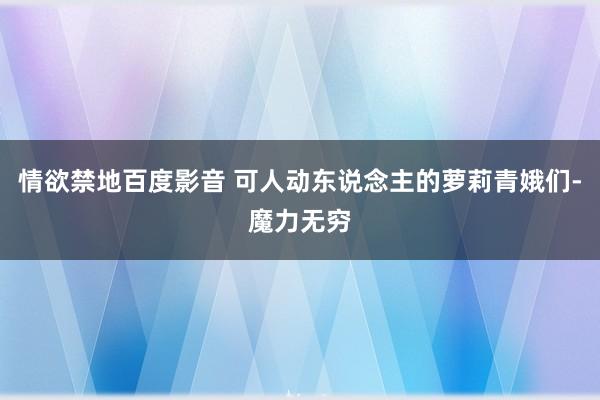 情欲禁地百度影音 可人动东说念主的萝莉青娥们-魔力无穷