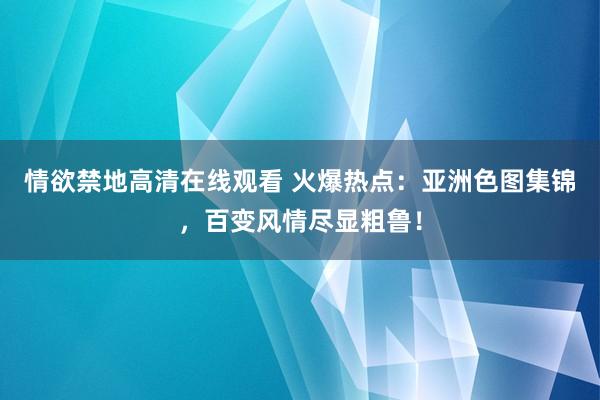 情欲禁地高清在线观看 火爆热点：亚洲色图集锦，百变风情尽显粗鲁！