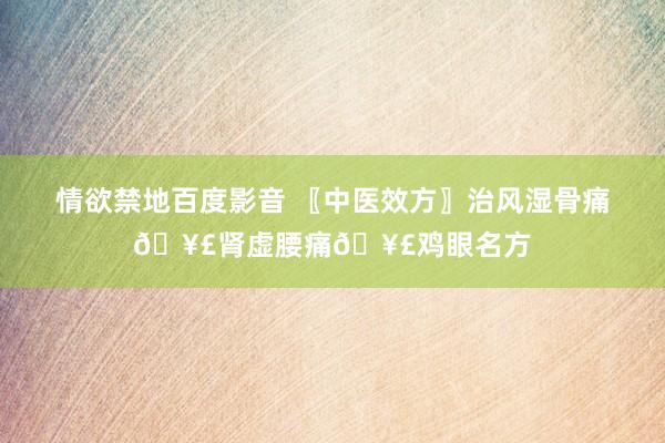 情欲禁地百度影音 〖中医效方〗治风湿骨痛🥣肾虚腰痛🥣鸡眼名方