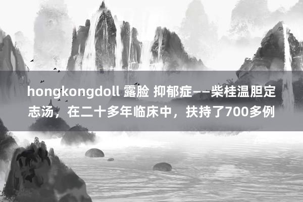 hongkongdoll 露脸 抑郁症——柴桂温胆定志汤，在二十多年临床中，扶持了700多例