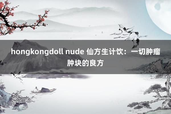 hongkongdoll nude 仙方生计饮：一切肿瘤肿块的良方