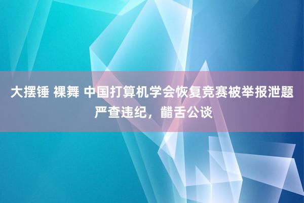 大摆锤 裸舞 中国打算机学会恢复竞赛被举报泄题 严查违纪，齰舌公谈