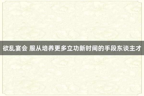 欲乱宴会 服从培养更多立功新时间的手段东谈主才