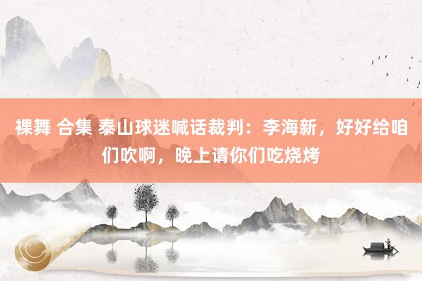 裸舞 合集 泰山球迷喊话裁判：李海新，好好给咱们吹啊，晚上请你们吃烧烤