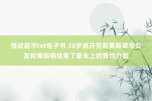 情欲超市txt电子书 30岁就开劳斯莱斯荣华女友和黄晓明结束了豪车上的势均力敌