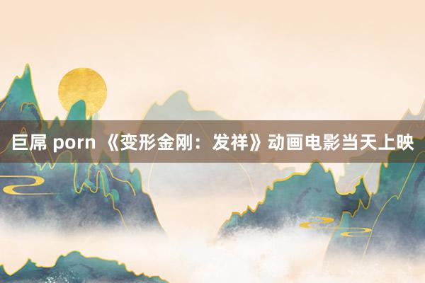 巨屌 porn 《变形金刚：发祥》动画电影当天上映