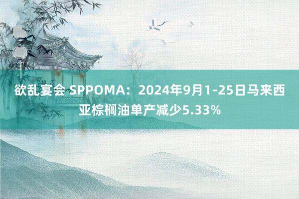 欲乱宴会 SPPOMA：2024年9月1-25日马来西亚棕榈油单产减少5.33%