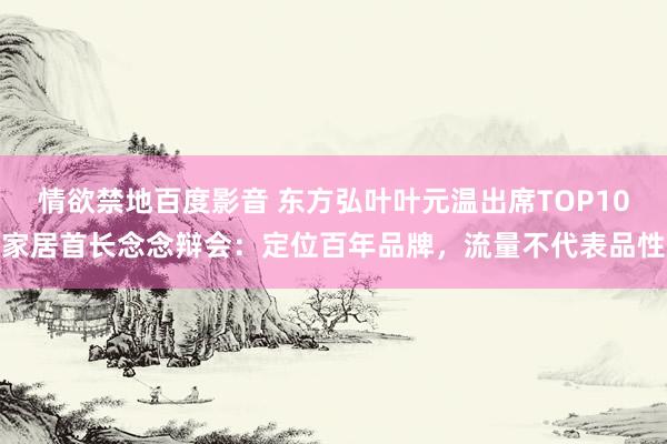 情欲禁地百度影音 东方弘叶叶元温出席TOP10家居首长念念辩会：定位百年品牌，流量不代表品性