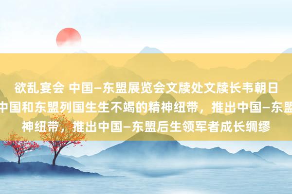 欲乱宴会 中国—东盟展览会文牍处文牍长韦朝日：东说念主文雷同是中国和东盟列国生生不竭的精神纽带，推出中国—东盟后生领军者成长绸缪