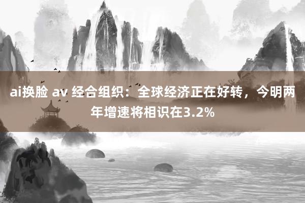 ai换脸 av 经合组织：全球经济正在好转，今明两年增速将相识在3.2%