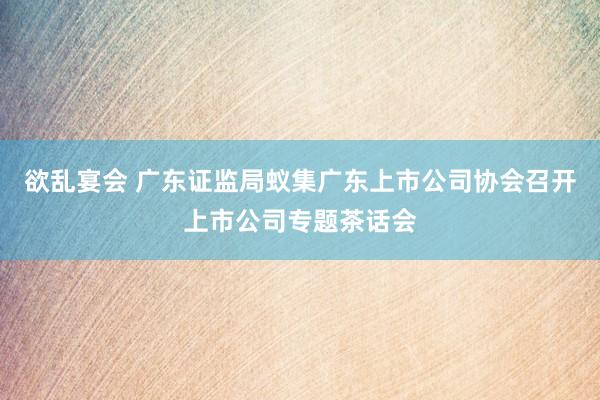 欲乱宴会 广东证监局蚁集广东上市公司协会召开上市公司专题茶话会