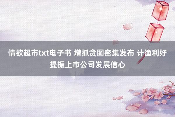 情欲超市txt电子书 增抓贪图密集发布 计渔利好提振上市公司发展信心