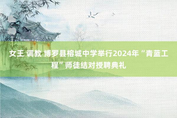 女王 调教 博罗县榕城中学举行2024年“青蓝工程”师徒结对授聘典礼