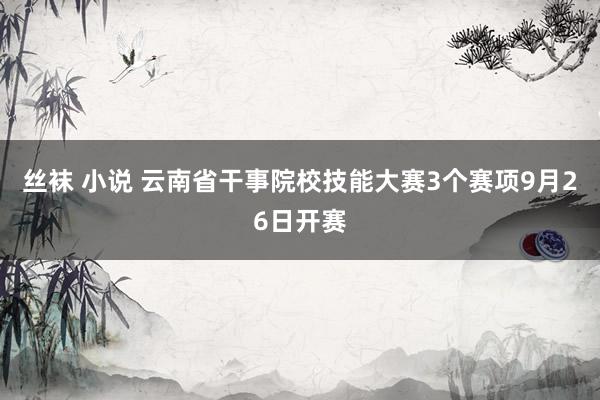 丝袜 小说 云南省干事院校技能大赛3个赛项9月26日开赛