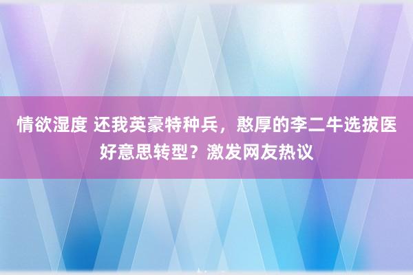 情欲湿度 还我英豪特种兵，憨厚的李二牛选拔医好意思转型？激发网友热议