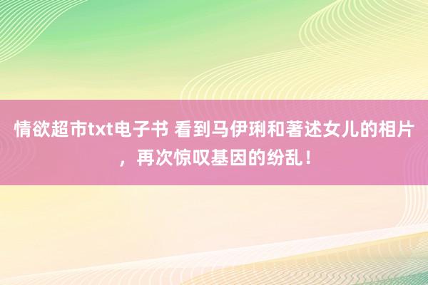 情欲超市txt电子书 看到马伊琍和著述女儿的相片，再次惊叹基因的纷乱！