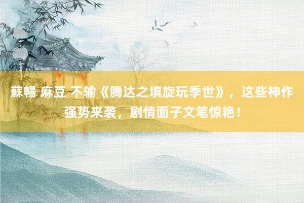 蘇暢 麻豆 不输《腾达之填旋玩季世》，这些神作强势来袭，剧情面子文笔惊艳！