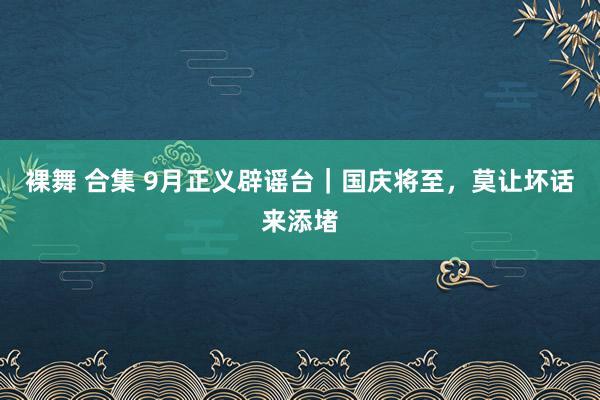 裸舞 合集 9月正义辟谣台｜国庆将至，莫让坏话来添堵