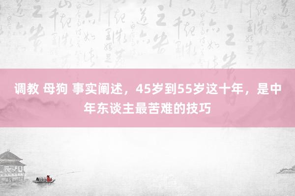 调教 母狗 事实阐述，45岁到55岁这十年，是中年东谈主最苦难的技巧