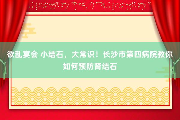 欲乱宴会 小结石，大常识！长沙市第四病院教你如何预防肾结石