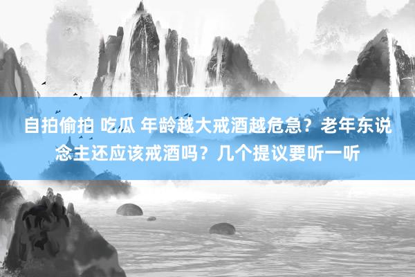 自拍偷拍 吃瓜 年龄越大戒酒越危急？老年东说念主还应该戒酒吗？几个提议要听一听