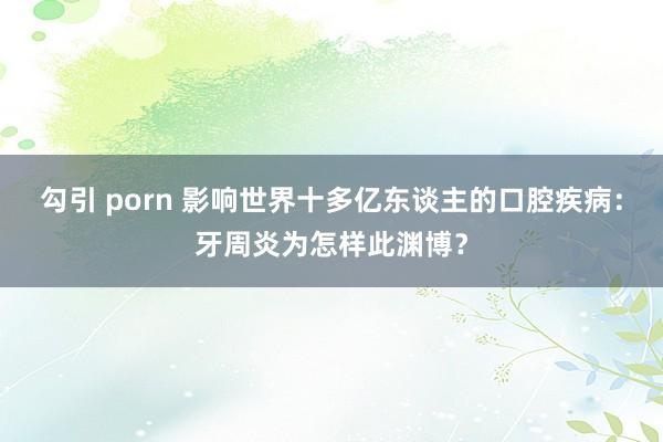 勾引 porn 影响世界十多亿东谈主的口腔疾病：牙周炎为怎样此渊博？