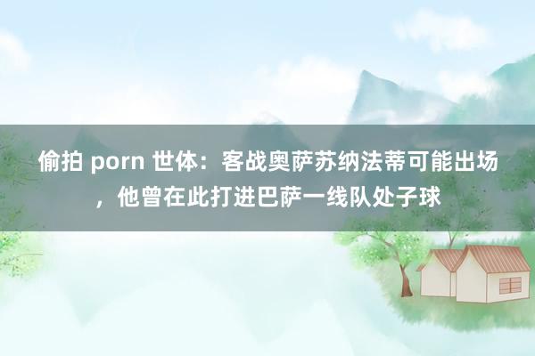 偷拍 porn 世体：客战奥萨苏纳法蒂可能出场，他曾在此打进巴萨一线队处子球