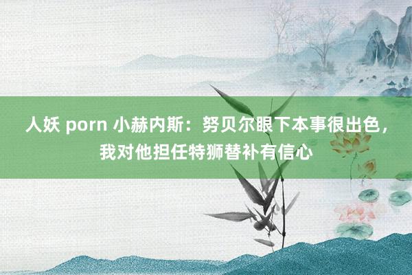 人妖 porn 小赫内斯：努贝尔眼下本事很出色，我对他担任特狮替补有信心