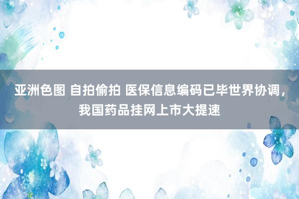 亚洲色图 自拍偷拍 医保信息编码已毕世界协调，我国药品挂网上市大提速