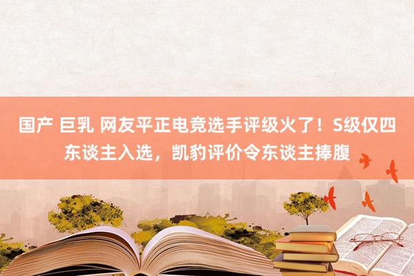 国产 巨乳 网友平正电竞选手评级火了！S级仅四东谈主入选，凯豹评价令东谈主捧腹