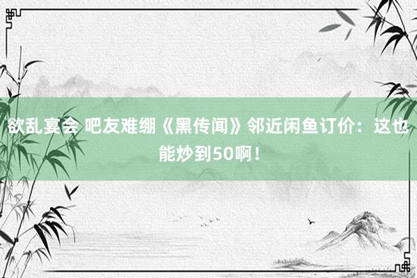 欲乱宴会 吧友难绷《黑传闻》邻近闲鱼订价：这也能炒到50啊！