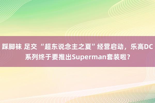 踩脚袜 足交 “超东说念主之夏”经营启动，乐高DC系列终于要推出Superman套装啦？