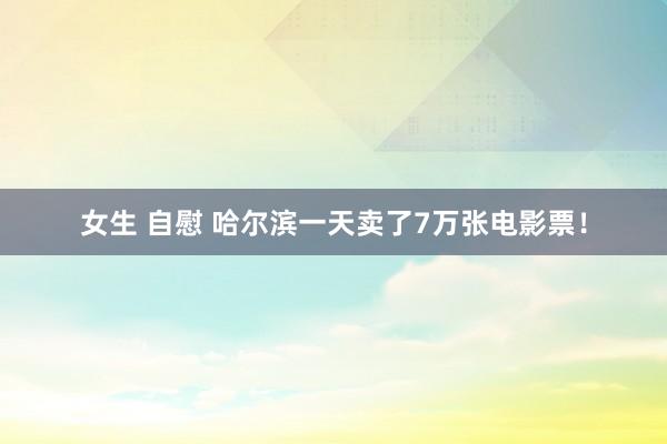 女生 自慰 哈尔滨一天卖了7万张电影票！