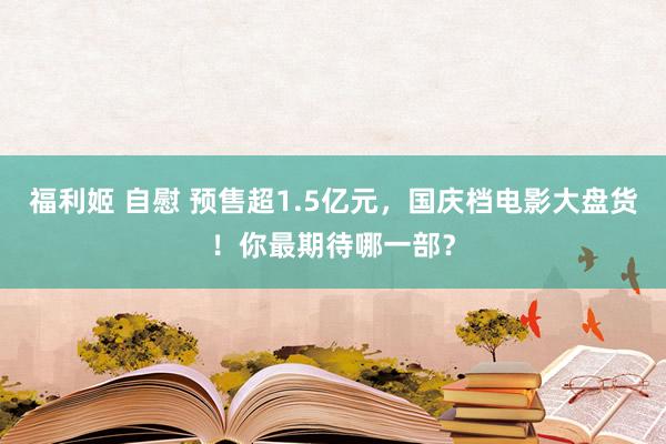 福利姬 自慰 预售超1.5亿元，国庆档电影大盘货！你最期待哪一部？